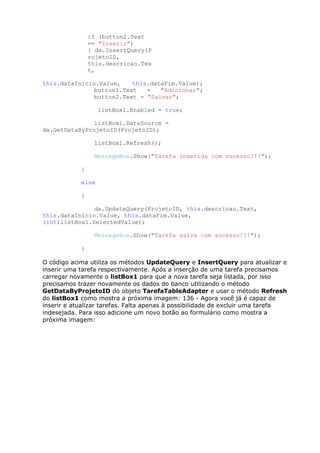 if (button2.Text
== "Inserir")
{ da.InsertQuery(P
rojetoID,
this.descricao.Tex
t,
this.dataInicio.Value, this.dataFim.Value);
button1.Text = "Adicionar";
button2.Text = "Salvar";
listBox1.Enabled = true;
listBox1.DataSource =
da.GetDataByProjetoID(ProjetoID);
listBox1.Refresh();
MessageBox.Show("Tarefa inserida com sucesso!!!");
}
else
{
da.UpdateQuery(ProjetoID, this.descricao.Text,
this.dataInicio.Value, this.dataFim.Value,
(int)listBox1.SelectedValue);
MessageBox.Show("Tarefa salva com sucesso!!!");
}
O código acima utiliza os métodos UpdateQuery e InsertQuery para atualizar e
inserir uma tarefa respectivamente. Após a inserção de uma tarefa precisamos
carregar novamente o listBox1 para que a nova tarefa seja listada, por isso
precisamos trazer novamente os dados do banco utilizando o método
GetDataByProjetoID do objeto TarefaTableAdapter e usar o método Refresh
do listBox1 como mostra a próxima imagem: 136 - Agora você já é capaz de
inserir e atualizar tarefas. Falta apenas à possibilidade de excluir uma tarefa
indesejada. Para isso adicione um novo botão ao formulário como mostra a
próxima imagem:
 