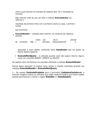 como o que fizemos no exemplo do capitulo dois. Se o resultado da
consulta
SQL retornar mais do que um valor o método ExecuteScalar vai
retornar o
resultado da primeira linha com a primeira coluna ou seja, o primeiro
campo
que encontrar.
•
ExecuteReader – utilizado para retornar um conjunto de registros
através
do comando SQL
Selec
t
por
exemplo,
ele é
frequentemente
utilizad
o
associado a outro objeto, conhecido como DataReader que vai ajudar na
leitura destes registros.
• ExecuteNonQuery – é utilizado quando você não espera retorno algum,
como um comando INSERT, UPDATE ou DELETE.
No capitulo dois nós fizemos um exemplo utilizando o método ExecuteScalar.
Vamos agora aprender na pratica como utilizar o modelo conectado focando nos
métodos ExecuteReader e ExecuteNonQuery.
1 – No projeto ControleProjetos abra o formulário CadastroContato.cs. A
próxima imagem mostra os controles que estão neste formulário que foram usados
quando aprendemos a utilizar o objeto DataSet e o DataAdapter.
 