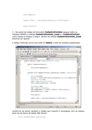 conn.Open();
label1.Text = cmd.ExecuteScalar().ToString();
conn.Close();
3 – No painel de código do formulário CadastroContato apague todos os
métodos MENOS o método CadastroContato_Load e o CadatroContato
como mostra a imagem a seguir. Dentro do método CadastroContato_Load
devemos ter apenas
o código mostrado acima que exibe no label1 o total de contatos cadastrados.
Lembre-se de deixar também o código que importa o namespace com as classes
para uso do banco de dados SQL Server:
using System.Data.SqlClient;
 