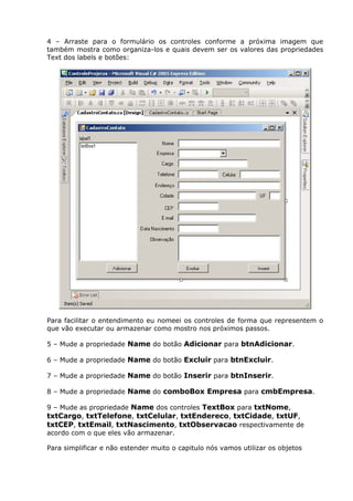 4 – Arraste para o formulário os controles conforme a próxima imagem que
também mostra como organiza-los e quais devem ser os valores das propriedades
Text dos labels e botões:
Para facilitar o entendimento eu nomeei os controles de forma que representem o
que vão executar ou armazenar como mostro nos próximos passos.
5 – Mude a propriedade Name do botão Adicionar para btnAdicionar.
6 – Mude a propriedade Name do botão Excluir para btnExcluir.
7 – Mude a propriedade Name do botão Inserir para btnInserir.
8 – Mude a propriedade Name do comboBox Empresa para cmbEmpresa.
9 – Mude as propriedade Name dos controles TextBox para txtNome,
txtCargo, txtTelefone, txtCelular, txtEndereco, txtCidade, txtUF,
txtCEP, txtEmail, txtNascimento, txtObservacao respectivamente de
acordo com o que eles vão armazenar.
Para simplificar e não estender muito o capitulo nós vamos utilizar os objetos
 