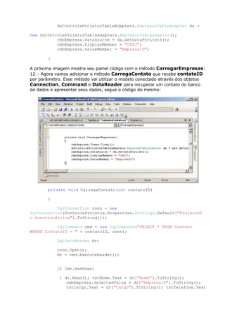 dsControleProjetosTableAdapters.EmpresasTableAdapter da =
new dsControleProjetosTableAdapters.EmpresasTableAdapter();
cmbEmpresa.DataSource = da.GetDataForLists();
cmbEmpresa.DisplayMember = "CNPJ";
cmbEmpresa.ValueMember = "EmpresaID";
}
A próxima imagem mostra seu painel código com o método CarregarEmpresas:
12 – Agora vamos adicionar o método CarregaContato que recebe contatoID
por parâmetro. Esse método vai utilizar o modelo conectado através dos objetos
Connection, Command e DataReader para recuperar um contato do banco
de dados e apresentar seus dados, segue o código do mesmo:
private void CarregaContato(int contatoID)
{
SqlConnection conn = new
SqlConnection(ControleProjetos.Properties.Settings.Default["ProjetosC
o nnectionString"].ToString());
SqlCommand cmd = new SqlCommand("SELECT * FROM Contato
WHERE ContatoID = " + contatoID, conn);
SqlDataReader dr;
conn.Open();
dr = cmd.ExecuteReader();
if (dr.HasRows)
{ dr.Read(); txtNome.Text = dr["Nome"].ToString();
cmbEmpresa.SelectedValue = dr["EmpresaID"].ToString();
txtCargo.Text = dr["Cargo"].ToString(); txtTelefone.Text
 