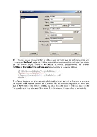 14 – Vamos agora implementar o código que permite que ao selecionarmos um
contato no listBox1 sejam exibidos seus dados nos controles a direita, para isso
de um clique duplo sobre o listBox1 e dentro procedimento de evento
listBox1_SelectedIndexChanged criado digite o seguinte código:
if (listBox1.SelectedValue.ToString() !=
"System.Data.DataRowView")
{ CarregaContato((int)listBox1.SelectedV
alue); }
A próxima imagem mostra seu painel de código com as instruções que acabamos
de digitar. O if apenas verifica se o evento não esta sendo disparado na hora em
que o formulário esta sendo criado, ou seja, quando esta o listBox1 esta sendo
carregado pela primeira vez. Sem esse if teríamos um erro ao abrir o formulário.
 