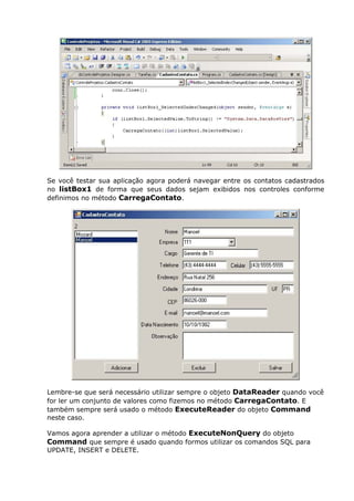 Se você testar sua aplicação agora poderá navegar entre os contatos cadastrados
no listBox1 de forma que seus dados sejam exibidos nos controles conforme
definimos no método CarregaContato.
Lembre-se que será necessário utilizar sempre o objeto DataReader quando você
for ler um conjunto de valores como fizemos no método CarregaContato. E
também sempre será usado o método ExecuteReader do objeto Command
neste caso.
Vamos agora aprender a utilizar o método ExecuteNonQuery do objeto
Command que sempre é usado quando formos utilizar os comandos SQL para
UPDATE, INSERT e DELETE.
 
