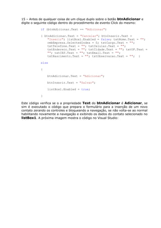 15 – Antes de qualquer coisa de um clique duplo sobre o botão btnAdicionar e
digite o seguinte código dentro do procedimento de evento Click do mesmo:
if (btnAdicionar.Text == "Adicionar")
{ btnAdicionar.Text = "Cancelar"; btnInserir.Text =
"Inserir"; listBox1.Enabled = false; txtNome.Text = "";
cmbEmpresa.SelectedIndex = 0; txtCargo.Text = "";
txtTelefone.Text = ""; txtCelular.Text = "";
txtEndereco.Text = ""; txtCidade.Text = ""; txtUF.Text =
""; txtCEP.Text = ""; txtEmail.Text = "";
txtNascimento.Text = ""; txtObservacao.Text = ""; }
else
{
btnAdicionar.Text = "Adicionar";
btnInserir.Text = "Salvar";
listBox1.Enabled = true;
}
Este código verifica se o a propriedade Text do btnAdicionar é Adicionar, se
sim é executado o código que prepara o formulário para a inserção de um novo
contato zerando os controles e bloqueando a navegação, se não volta-se ao normal
habilitando novamente a navegação e exibindo os dados do contato selecionado no
listBox1. A próxima imagem mostra o código no Visual Studio:
 