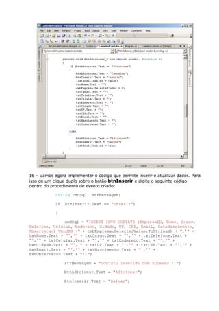 16 – Vamos agora implementar o código que permite inserir e atualizar dados. Para
isso de um clique duplo sobre o botão btnInserir e digite o seguinte código
dentro do procedimento de evento criado:
String cmdSql, strMensagem;
if (btnInserir.Text == "Inserir")
{
cmdSql = "INSERT INTO CONTATO (EmpresaID, Nome, Cargo,
Telefone, Celular, Endereco, Cidade, UF, CEP, Email, DataNascimento,
Observacao) VALUES (" + cmbEmpresa.SelectedValue.ToString() + ",'" +
txtNome.Text + "','" + txtCargo.Text + "','" + txtTelefone.Text +
"','" + txtCelular.Text + "','" + txtEndereco.Text + "','" +
txtCidade.Text + "','" + txtUF.Text + "','" + txtCEP.Text + "','" +
txtEmail.Text + "','" + txtNascimento.Text + "','" +
txtObservacao.Text + "')";
strMensagem = "Contato inserido com sucesso!!!";
btnAdicionar.Text = "Adicionar";
btnInserir.Text = "Salvar";
 