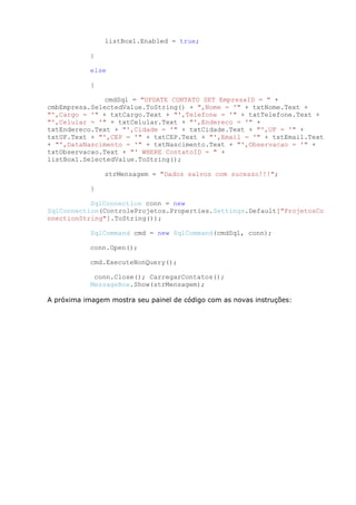listBox1.Enabled = true;
}
else
{
cmdSql = "UPDATE CONTATO SET EmpresaID = " +
cmbEmpresa.SelectedValue.ToString() + ",Nome = '" + txtNome.Text +
"',Cargo = '" + txtCargo.Text + "',Telefone = '" + txtTelefone.Text +
"',Celular = '" + txtCelular.Text + "',Endereco = '" +
txtEndereco.Text + "',Cidade = '" + txtCidade.Text + "',UF = '" +
txtUF.Text + "',CEP = '" + txtCEP.Text + "',Email = '" + txtEmail.Text
+ "',DataNascimento = '" + txtNascimento.Text + "',Observacao = '" +
txtObservacao.Text + "' WHERE ContatoID = " +
listBox1.SelectedValue.ToString();
strMensagem = "Dados salvos com sucesso!!!";
}
SqlConnection conn = new
SqlConnection(ControleProjetos.Properties.Settings.Default["ProjetosCo
nnectionString"].ToString());
SqlCommand cmd = new SqlCommand(cmdSql, conn);
conn.Open();
cmd.ExecuteNonQuery();
conn.Close(); CarregarContatos();
MessageBox.Show(strMensagem);
A próxima imagem mostra seu painel de código com as novas instruções:
 
