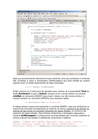Note que primeiramente declaramos duas variáveis, uma que armazena o comando
SQL (cmdSql) e outra a mensangem (strMensagem) que será exibida ao usuário
quando clicar no botão dependendo da ação executada.
String cmdSql, strMensagem;
Então usamos um if (estrutura de decisão) para verificar se a propriedade Text do
botão brnInserir é igual a Inserir, porque se sim vamos atribuir na variável
cmdSql um comando (INSERT) para inserir dados e se não vamos atribuir a
mesma variável um comando (UPDATE) para atualizar dados.
if (btnInserir.Text == "Inserir")
O código abaixo mostra principalmente o comando INSERT, note que atribuímos os
valores dos controles concatenando os mesmos na string. Lembre-se de atribuir os
valores do tipo string no comando utilizando em aspas simples, os números não
precisam de aspas simples. Para finalizar atribuímos a mensagem adequada a
variável strMensagem e configuramos as propriedades dos controles voltando os
nomes originais dos botões e habilitando novamente o listBox1.
cmdSql = "INSERT INTO CONTATO (EmpresaID, Nome, Cargo, Telefone,
Celular, Endereco, Cidade, UF, CEP, Email, DataNascimento,
Observacao) VALUES (" + cmbEmpresa.SelectedValue.ToString() + ",'" +
 