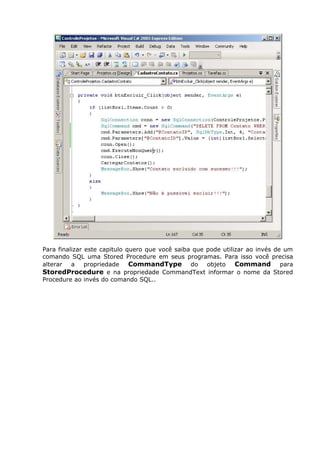 Para finalizar este capitulo quero que você saiba que pode utilizar ao invés de um
comando SQL uma Stored Procedure em seus programas. Para isso você precisa
alterar a propriedade CommandType do objeto Command para
StoredProcedure e na propriedade CommandText informar o nome da Stored
Procedure ao invés do comando SQL..
 