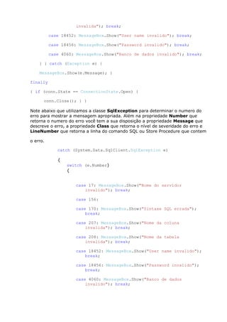 invalida"); break;
case 18452: MessageBox.Show("User name invalido"); break;
case 18456: MessageBox.Show("Password invalido"); break;
case 4060: MessageBox.Show("Banco de dados invalido"); break;
} } catch (Exception e) {
MessageBox.Show(e.Message); }
finally
{ if (conn.State == ConnectionState.Open) {
conn.Close(); } }
Note abaixo que utilizamos a classe SqlException para determinar o numero do
erro para mostrar a mensagem apropriada. Além na propriedade Number que
retorna o numero do erro você tem a sua disposição a propriedade Message que
descreve o erro, a propriedade Class que retorna o nível de severidade do erro e
LineNumber que retorna a linha do comando SQL ou Store Procedure que contem
o erro.
catch (System.Data.SqlClient.SqlException e)
{
switch (e.Number)
{
case 17: MessageBox.Show("Nome do servidor
invalido"); break;
case 156:
case 170: MessageBox.Show("Sintaxe SQL errada");
break;
case 207: MessageBox.Show("Nome da coluna
invalida"); break;
case 208: MessageBox.Show("Nome da tabela
invalida"); break;
case 18452: MessageBox.Show("User name invalido");
break;
case 18456: MessageBox.Show("Password invalido");
break;
case 4060: MessageBox.Show("Banco de dados
invalido"); break;
 