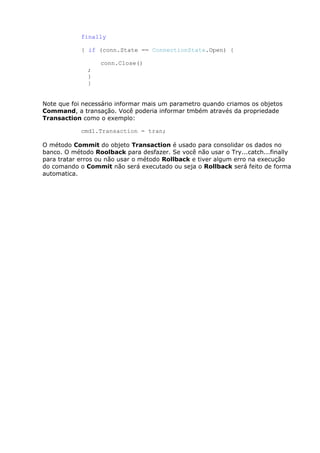 finally
{ if (conn.State == ConnectionState.Open) {
conn.Close()
;
}
}
Note que foi necessário informar mais um parametro quando criamos os objetos
Command, a transação. Você poderia informar tmbém através da propriedade
Transaction como o exemplo:
cmd1.Transaction = tran;
O método Commit do objeto Transaction é usado para consolidar os dados no
banco. O método Roolback para desfazer. Se você não usar o Try...catch...finally
para tratar erros ou não usar o método Rollback e tiver algum erro na execução
do comando o Commit não será executado ou seja o Rollback será feito de forma
automatica.
 