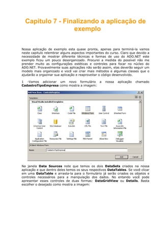 Capitulo 7 - Finalizando a aplicação de
exemplo
Nossa aplicação de exemplo esta quase pronta, apenas para terminá-la vamos
neste capitulo relembrar alguns aspectos importantes do curso. Claro que devido a
necessidade de mostrar diferente técnicas e formas de uso do ADO.NET este
exemplo ficou um pouco desorganizado. Procurei a medida do possível não me
prender muito as configurações estéticas e controles para focar no núcleo do
ADO.NET. Provavelmente suas aplicações não serão assim, elas deverão seguir um
modelo mais organizado e você vai criar mais métodos e algumas classes que o
ajudarão a orgazinar sua aplicação e reaproveitar o código desenvolvido.
1 -Vamos adicionar um novo formulário a nossa aplicação chamado
CadastroTipoEmpresa como mostra a imagem:
Na janela Data Sources note que temos os dois DataSets criados na nossa
aplicação e que dentro deles temos os seus respectivos DataTables. Se você clicar
em uma DataTable e arrasta-la para o formulário já serão criados os objetos e
controles necessários para a manipulação dos dados. No entando você pode
apresentar esses controles de duas formas: DataGridView ou Details. Basta
escolher o desejado como mostra a imagem:
 