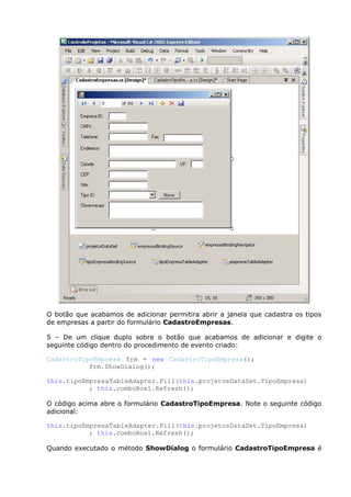 O botão que acabamos de adicionar permitira abrir a janela que cadastra os tipos
de empresas a partir do formulário CadastroEmpresas.
5 – De um clique duplo sobre o botão que acabamos de adicionar e digite o
seguinte código dentro do procedimento de evento criado:
CadastroTipoEmpresa frm = new CadastroTipoEmpresa();
frm.ShowDialog();
this.tipoEmpresaTableAdapter.Fill(this.projetosDataSet.TipoEmpresa)
; this.comboBox1.Refresh();
O código acima abre o formulário CadastroTipoEmpresa. Note o seguinte código
adicional:
this.tipoEmpresaTableAdapter.Fill(this.projetosDataSet.TipoEmpresa)
; this.comboBox1.Refresh();
Quando executado o método ShowDialog o formulário CadastroTipoEmpresa é
 
