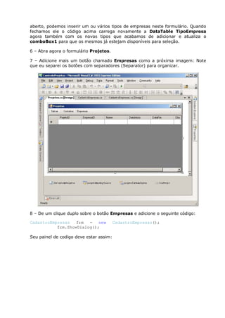 aberto, podemos inserir um ou vários tipos de empresas neste formulário. Quando
fechamos ele o código acima carrega novamente a DataTable TipoEmpresa
agora também com os novos tipos que acabamos de adicionar e atualiza o
comboBox1 para que os mesmos já estejam disponíveis para seleção.
6 – Abra agora o formulário Projetos.
7 – Adicione mais um botão chamado Empresas como a próxima imagem: Note
que eu separei os botões com separadores (Separator) para organizar.
8 – De um clique duplo sobre o botão Empresas e adicione o seguinte código:
CadastroEmpresas frm = new CadastroEmpresas();
frm.ShowDialog();
Seu painel de codigo deve estar assim:
 