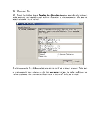 31 – Clique em OK.
32 - Agora é exibida a janela Foreign Key Relationship que permite alteração em
mais algumas propriedades que podem influenciar o relacionamento. Não vamos
modificar nada, clique em OK.
O relacionamento é exibido no diagrama como mostra a imagem a seguir. Note que
o relacionameto que criamos é do tipo um-para-varios, ou seja, podemos ter
varias empresas com um mesmo tipo e cada empresa só pode ter um tipo.
 