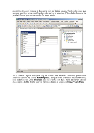 A próxima imagem mostra o diagrama com os dados salvos. Você pode notar que
sempre que fizer uma modificação e não salvar o asterisco (*) ao lado do nome da
janela informa que a mesma não foi salva ainda.
35 – Vamos agora adicionar alguns dados nas tabelas. Primeiro precisamos
adicionar valores na tabela TipoEmpresa, porque como criamos o relacionamento,
não podemos ter uma Empresa que não tenha um tipo. Para adicionar valores
clique com o botão direito sobre o nome da tabela e selecione Show Table Data.
 
