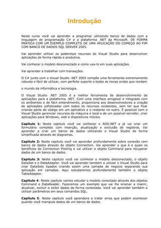 Introdução
Neste curso você vai aprender a programar utilizando banco de dados com a
linguagem de programação C# e a plataforma .NET da Microsoft. DE FORMA
PRATICA COM UM EXEMPLO COMPLETO DE UMA APLICAÇÃO DO COMEÇO AO FIM
COM BANCO DE DADOS SQL SERVER 2005.
Vai aprender utilizar os poderosos recursos do Visual Studio para desenvolver
aplicações de forma rápida e produtiva.
Vai conhecer o modelo desconectado e como usa-lo em suas aplicações.
Vai aprender a trabalhar com transações.
O C# junto com o Visual Studio .NET 2005 compõe uma ferramenta extremamente
robusta e fácil de utilizar, com perfeito suporte a todas as novas ondas que rondam
o mundo da informática e tecnologia.
O Visual Studio .NET 2005 é a melhor ferramenta de desenvolvimento de
aplicações para a plataforma .NET. Com uma interface amigável e integrada com
os ambientes e de fácil entendimento, proporciona aos desenvolvedores a criação
de aplicações sofisticadas com todos os recursos existentes, sem ter que ficar
criando parte de código em um aplicativo e o restante no outro. É possível com o
Visual Studio gerenciar recursos da máquina e local e de um possível servidor, criar
aplicações para Windows, web e dispositivos móveis.
Capítulo 1: Neste capitulo você vai conhecer o ADO.NET e já vai criar um
formulário completo com inserção, atualização e exclusão de registros. Vai
aprender a criar um banco de dados utilizando o Visual Studio de forma
simplificada através de diagramas.
Capítulo 2: Neste capitulo você vai aprender profundamente sobre conexão com
banco de dados através do objeto Connection. Vai aprender o que é e quais os
benefícios do Connection Pooling e vai utilizar o objeto Command para recuperar
dados de um banco de dados.
Capitulo 3: Neste capitulo você vai conhecer o modelo desconectado, o objeto
DataSet e o DataAdapter. Você vai aprender também a utilizar o Visual Studio para
criar DataSets tipados criando assim uma camada de negocio separando sua
aplicação em camadas. Aqui estudaremos profundamente também o objeto
TableAdapter.
Capítulo 4: Neste capitulo vamos estudar o modelo conectado através dos objetos
Command e DataReader. Fazeremos um exemplo que vai lhe ensinar a inserir,
atualizar, excluir e exibir dados de forma conectada. Você vai aprender também a
utilizar parâmetros em seus comandos SQL.
Capítulo 5: Neste capitulo você aprendera a tratar erros que podem acontecer
quando você manipula dados de um banco de dados.
 