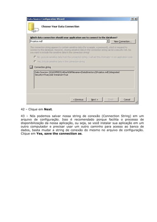 42 – Clique em Next.
43 – Nós podemos salvar nossa string de conexão (Connection String) em um
arquivo de configuração. Isso é recomendado porque facilita o processo de
disponibilização da nossa aplicação, ou seja, se você instalar sua aplicação em um
outro computador e precisar usar um outro caminho para acesso ao banco de
dados, basta mudar a string de conexão do mesmo no arquivo de configuração.
Clique em Yes, save the connection as.
 