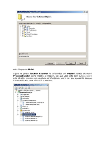 46 – Clique em Finish.
Agora na janela Solution Explorer foi adicionado um DataSet tipado chamado
ProjetosDataSet como mostra a imagem. Sei que você esta bem curioso sobre
este objeto, teremos um capitulo aprofundando sobre ele, por enquanto apenas
iremos utiliza-lo para introduzir o assunto.
 