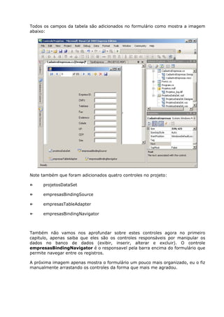 Todos os campos da tabela são adicionados no formulário como mostra a imagem
abaixo:
Note também que foram adicionados quatro controles no projeto:
← projetosDataSet
← empresasBindingSource
← empresasTableAdapter
← empresasBindingNavigator
Também não vamos nos aprofundar sobre estes controles agora no primeiro
capitulo, apenas saiba que eles são os controles responsáveis por manipular os
dados no banco de dados (exibir, inserir, alterar e excluir). O controle
empresasBindingNavigator é o responsavel pela barra encima do formulário que
permite navegar entre os registros.
A próxima imagem apenas mostra o formulário um pouco mais organizado, eu o fiz
manualmente arrastando os controles da forma que mais me agradou.
 