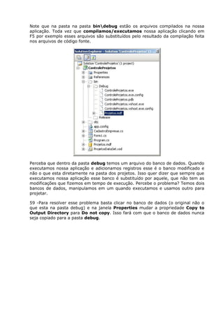 Note que na pasta na pasta bindebug estão os arquivos compilados na nossa
aplicação. Toda vez que compilamos/executamos nossa aplicação clicando em
F5 por exemplo esses arquivos são substituídos pelo resultado da compilação feita
nos arquivos de código fonte.
Perceba que dentro da pasta debug temos um arquivo do banco de dados. Quando
executamos nossa aplicação e adicionamos registros esse é o banco modificado e
não o que esta diretamente na pasta dos projetos. Isso quer dizer que sempre que
executamos nossa aplicação esse banco é substituído por aquele, que não tem as
modificações que fizemos em tempo de execução. Percebe o problema? Temos dois
bancos de dados, manipulamos em um quando executamos e usamos outro para
projetar.
59 -Para resolver esse problema basta clicar no banco de dados (o original não o
que esta na pasta debug) e na janela Properties mudar a propriedade Copy to
Output Directory para Do not copy. Isso fará com que o banco de dados nunca
seja copiado para a pasta debug.
 