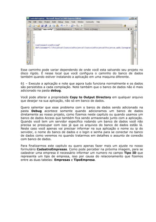 Esse caminho pode variar dependendo de onde você esta salvando seu projeto no
disco rígido. É nesse local que você configura o caminho do banco de dados
também quando estiver instalando a aplicação em uma maquina diferente.
61 – Execute a aplicação e note que agora tudo funciona normalmente e os dados
são persistidos a cada compilação. Note também que o banco de dados não é mais
adicionado na pasta debug.
Você pode alterar a propriedade Copy to Output Directory em qualquer arquivo
que desejar na sua aplicação, não só em banco de dados.
Quero salientar que esse problema com o banco de dados sendo adicionado na
pasta Debug acontece somente quando adicionamos um banco de dados
diretamente ao nosso projeto, como fizemos neste capitulo ou quando usamos um
banco de dados Access que também fica sendo armazenado junto com a aplicação.
Quando você tem um servidor especifico rodando um banco de dados você não
precisa se preocupar com isso já que os arquivos do banco de dados estão lá.
Neste caso você apenas vai precisar informar na sua aplicação o nome ou ip do
servidor, o nome do banco de dados e o login e senha para se conectar no banco
de dados como veremos no quando tratarmos em detalhes o assunto de conexão
com banco de dados.
Para finalizarmos este capitulo eu quero apenas fazer mais um ajuste no nosso
formulário CadastroEmpresas. Como pode perceber na próxima imagem, para se
cadastrar uma empresa é necessário informar um numero no campo Tipo ID que
representa um tipo de empresa, isso por causa do relacionamento que fizemos
entre as duas tabelas: Empresas e TipoEmpresa.
 