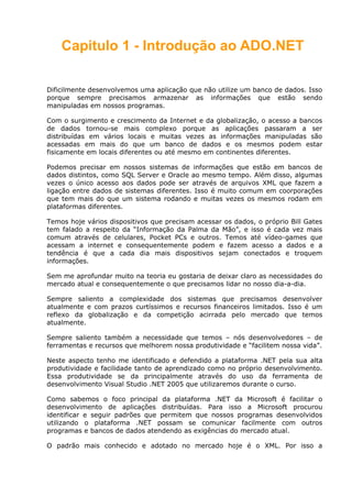 Capitulo 1 - Introdução ao ADO.NET
Dificilmente desenvolvemos uma aplicação que não utilize um banco de dados. Isso
porque sempre precisamos armazenar as informações que estão sendo
manipuladas em nossos programas.
Com o surgimento e crescimento da Internet e da globalização, o acesso a bancos
de dados tornou-se mais complexo porque as aplicações passaram a ser
distribuídas em vários locais e muitas vezes as informações manipuladas são
acessadas em mais do que um banco de dados e os mesmos podem estar
fisicamente em locais diferentes ou até mesmo em continentes diferentes.
Podemos precisar em nossos sistemas de informações que estão em bancos de
dados distintos, como SQL Server e Oracle ao mesmo tempo. Além disso, algumas
vezes o único acesso aos dados pode ser através de arquivos XML que fazem a
ligação entre dados de sistemas diferentes. Isso é muito comum em coorporações
que tem mais do que um sistema rodando e muitas vezes os mesmos rodam em
plataformas diferentes.
Temos hoje vários dispositivos que precisam acessar os dados, o próprio Bill Gates
tem falado a respeito da “Informação da Palma da Mão”, e isso é cada vez mais
comum através de celulares, Pocket PCs e outros. Temos até vídeo-games que
acessam a internet e consequentemente podem e fazem acesso a dados e a
tendência é que a cada dia mais dispositivos sejam conectados e troquem
informações.
Sem me aprofundar muito na teoria eu gostaria de deixar claro as necessidades do
mercado atual e consequentemente o que precisamos lidar no nosso dia-a-dia.
Sempre saliento a complexidade dos sistemas que precisamos desenvolver
atualmente e com prazos curtíssimos e recursos financeiros limitados. Isso é um
reflexo da globalização e da competição acirrada pelo mercado que temos
atualmente.
Sempre saliento também a necessidade que temos – nós desenvolvedores – de
ferramentas e recursos que melhorem nossa produtividade e “facilitem nossa vida”.
Neste aspecto tenho me identificado e defendido a plataforma .NET pela sua alta
produtividade e facilidade tanto de aprendizado como no próprio desenvolvimento.
Essa produtividade se da principalmente através do uso da ferramenta de
desenvolvimento Visual Studio .NET 2005 que utilizaremos durante o curso.
Como sabemos o foco principal da plataforma .NET da Microsoft é facilitar o
desenvolvimento de aplicações distribuídas. Para isso a Microsoft procurou
identificar e seguir padrões que permitem que nossos programas desenvolvidos
utilizando o plataforma .NET possam se comunicar facilmente com outros
programas e bancos de dados atendendo as exigências do mercado atual.
O padrão mais conhecido e adotado no mercado hoje é o XML. Por isso a
 