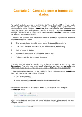 Capitulo 2 - Conexão com o banco de
dados
No capitulo anterior usamos os assistentes do Visual Studio .NET 2005 para tudo,
neste capitulo vamos utilizar um pouco de código para aprofundar nos
conhecimentos sobre o objeto Connection, que é responsável pela conexão com o
banco de dados. Você vai aprender também a utilizar o objeto Command para
executar comandos SQL e vai conhecer o Connection Pooling e os benefícios que
ele trás para as suas aplicações.
O processo de conexão com o banco de dados e leitura de registros do mesmo é
executado em cinco passos:
1 Criar um objeto de conexão com o banco de dados (Connection).
2 Criar um objeto que vai executar um comando SQL (Command).
3 Abrir o banco de dados.
4 Executar o comando SQL e processar o resultado.
5 Fechar a conexão com o banco de dados.
O objeto utilizado para a conexão com o banco de dados é conhecido como
Connection. Para criar este objeto você vai precisar da string de conexão, que
informa ao objeto sobre como e em qual banco de dados ele deve se conectar.
O objeto utilizado para executar um comando SQL é conhecido como Command.
Para criar este objeto você precisa informar:
← Uma instrução SQL;
← E qual objeto Connection ele deve utilizar para executar.
Se você estiver utilizando o banco de dados SQL Server vai criar o objeto
Connection assim:
SqlConnection conn;
conn = new SqlConnection();
Agora se você estiver utilizando um banco de dados Access, por exemplo, vai criar
o objeto assim:
OleDbConnection conn;
 