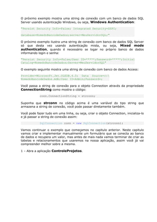 O próximo exemplo mostra uma string de conexão com um banco de dados SQL
Server usando autenticação Windows, ou seja, Windows Authentication:
"Persist Security Info=False; Integrated Security=SSPI;
database=NomedoBancodeDados;server=MeuServidorSQL;"
O próximo exemplo ilustra uma string de conexão com banco de dados SQL Server
só que desta vez usando autenticação mista, ou seja, Mixed mode
authentication, quando é necessário se logar no próprio banco de dados
informando login e senha:
"Persist Security Info=False;User ID=*****;Password=*****;Initial
Catalog=NomedoBancodeDados;Server=MeuServidorSQL"
O exemplo seguinte mostra uma string de conexão com banco de dados Access:
Provider=Microsoft.Jet.OLEDB.4.0; Data Source=c:
NomedoBancodeDados.mdb;User ID=Admin;Password=;
Você passa a string de conexão para o objeto Connection através da propriedade
ConnectionString como mostra o código:
conn.ConnectionString = strconn;
Suponha que strconn no código acima é uma variável do tipo string que
armazena a string de conexão, você pode passar diretamente também.
Você pode fazer tudo em uma linha, ou seja, criar o objeto Connection, inicializa-lo
e já passar a string de conexão assim:
SqlConnection conn = new SqlConnection(strconn);
Vamos continuar o exemplo que começamos no capitulo anterior. Neste capitulo
vamos criar e implementar manualmente um formulário que se conecta ao banco
de dados e recupera um valor, mas antes de mais nada vamos terminar de criar as
tabelas e relacionamentos que usaremos na nossa aplicação, assim você já vai
compreender melhor sobre a mesma.
1 – Abra a aplicação ControleProjetos.
 