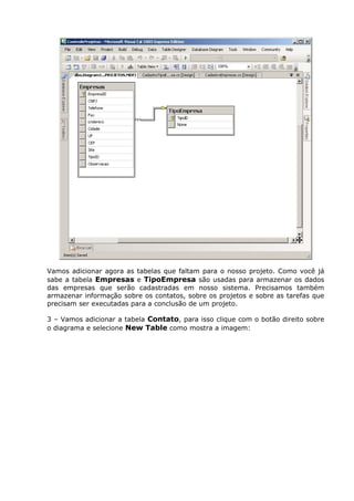 Vamos adicionar agora as tabelas que faltam para o nosso projeto. Como você já
sabe a tabela Empresas e TipoEmpresa são usadas para armazenar os dados
das empresas que serão cadastradas em nosso sistema. Precisamos também
armazenar informação sobre os contatos, sobre os projetos e sobre as tarefas que
precisam ser executadas para a conclusão de um projeto.
3 – Vamos adicionar a tabela Contato, para isso clique com o botão direito sobre
o diagrama e selecione New Table como mostra a imagem:
 