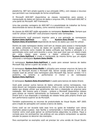 plataforma .NET tem amplo suporte a sua utilização (XML), com classes e recursos
que permitem sua manipulação de forma simplificada.
O Microsoft ADO.NET disponibiliza as classes necessárias para acesso e
manipulação de dados em bancos de dados e arquivos XML. O Microsoft ADO.NET é
uma parte do Microsoft .NET Framework.
Uma das grandes vantagens do ADO.NET é a possibilidade de trabalhar de forma
desconectada do banco de dados, como veremos durante o curso.
As classes do ADO.NET estão agrupadas no namespace System.Data. Sempre que
você for utilizar o ADO.NET você precisará importar este namespace.
Adicionalmente você precisará importar para a sua aplicação os namespaces
System.Data.SqlClient e/ou System.Data.OleDb e/ou
System.Data.OracleClient dependendo do banco de dados que você for utilizar.
Dentro de cada namespace destes você tem as classes para acesso e manipulação
de dados utilizando o banco de dados em questão. Estas classes seguem um
padrão, conhecido como modelo de dados unificado que facilita a utilização e o
aprendizado como você verá durante o curso. Isso quer dizer que um objeto criado
por uma classe para acesso a dados utilizando o namespace
System.Data.SqlClient é criado e manipulado da mesma forma que um objeto
utilizando o namespace System.Data.OleDb.
O namespace System.Data.SqlClient é usado para acessar bancos de dados
Microsoft SQL Server a partir da versão 7.0.
O namespace System.Data.OleDb é utilizados para acessar arquivos de banco de
dados do Microsoft Access e Microsoft SQL Server versão anterior a 7.0. Nada
impede você de utilizar este namespace para Microsoft SQL Server versões 7.0 e
posterior, no entanto a performance é menor o do namespace
System.Data.SqlClient.
O namespace System.Data.OracleClient é usado para bancos de dados Oracle.
Você pode acessar outros bancos de dados utilizando outros namespaces, mas
estes devem ser instalados separadamente. Visite o site do fabricante do banco de
dados que deseja utilizar que geralmente eles tem a disposição os arquivos para
instalação. Até mesmo para o Oracle - embora a Microsoft disponibilize classes
para acesso ao mesmo nativamente no framework - se você acessar o site da
Oracle terá a sua disposição a instalação de classes feitas pela própria Oracle que
tem performance superior as da Microsoft.
Também exploraremos os recursos de produtividade do Visual Studio .NET 2005
para criação de aplicações com acesso a banco de dados.
Como você vai ver durante todo esse livro eu gosto de trabalhar com vários
exemplos passo-a-passo. Isso facilita a compreensão e memorização além de já
mostrar como você pode aplicar os conhecimentos adquiridos na prática. Fique a
vontade para me acompanhar nas práticas em seu próprio computador ou apenas
estudar os passos no decorrer dos exemplos.
Para acompanhar os exemplos você vai precisar ter uma versão do Visual Studio
 