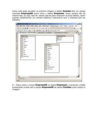 Como você pode perceber na próxima imagem a tabela Contato tem um campo
chamado EmpresaID assim como a tabela Empresas. Esses campos são do
mesmo tipo, ou seja, tipo int. Vamos usá-los para relacionar as duas tabelas, assim
quando cadastrarmos um contato podemos relacioná-lo com a empresa que ele
trabalha.
9 – Clique sobre o campo EmpresaID na tabela Empresas e mantendo o botão
pressionado arraste até o campo EmpresaID da tabela Contato como mostra a
imagem:
 
