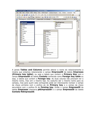 A janela Tables and Columns permite alterar o nome do relacionamento e
mostra que entamos relacionando o campo EmpresaID da tabela Empresas
(Primary key table), ou seja a tabela que contem a Primary Key com o
campo EmpresaID da tabela Contato conhecida como Foreign key table ou
seja, a tabela que contem a Foreign key. As duas colunas não precisam ter o
mesmo nome, mas sim o mesmo tipo. Eu costumo dar o mesmo nome para os
campos, mas para quem esta começando pode ser interessante nomear o campo
da chave primária com o prefixo pk de Primary key e o campo da chave
secundária com o prefixo fk de Foreing key. Então o campo EmpresaID da
tabela Empresas chamaria pkEmpresaID e o campo EmpresaID da tabela
Contato fkEmpresaID.
 