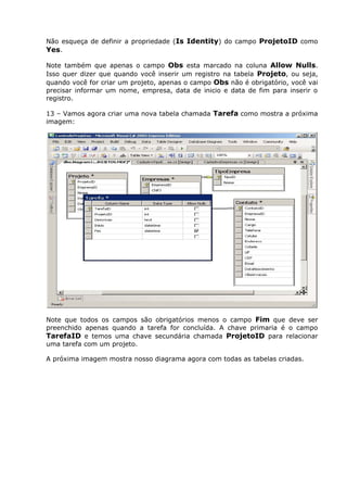Não esqueça de definir a propriedade (Is Identity) do campo ProjetoID como
Yes.
Note também que apenas o campo Obs esta marcado na coluna Allow Nulls.
Isso quer dizer que quando você inserir um registro na tabela Projeto, ou seja,
quando você for criar um projeto, apenas o campo Obs não é obrigatório, você vai
precisar informar um nome, empresa, data de inicio e data de fim para inserir o
registro.
13 – Vamos agora criar uma nova tabela chamada Tarefa como mostra a próxima
imagem:
Note que todos os campos são obrigatórios menos o campo Fim que deve ser
preenchido apenas quando a tarefa for concluída. A chave primaria é o campo
TarefaID e temos uma chave secundária chamada ProjetoID para relacionar
uma tarefa com um projeto.
A próxima imagem mostra nosso diagrama agora com todas as tabelas criadas.
 