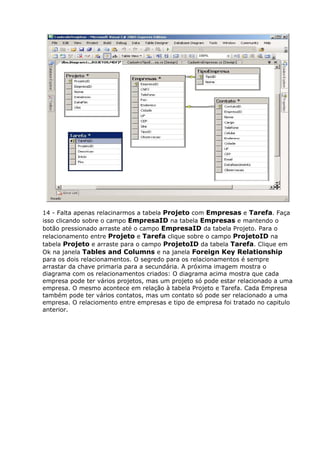 14 - Falta apenas relacinarmos a tabela Projeto com Empresas e Tarefa. Faça
isso clicando sobre o campo EmpresaID na tabela Empresas e mantendo o
botão pressionado arraste até o campo EmpresaID da tabela Projeto. Para o
relacionamento entre Projeto e Tarefa clique sobre o campo ProjetoID na
tabela Projeto e arraste para o campo ProjetoID da tabela Tarefa. Clique em
Ok na janela Tables and Columns e na janela Foreign Key Relationship
para os dois relacionamentos. O segredo para os relacionamentos é sempre
arrastar da chave primaria para a secundária. A próxima imagem mostra o
diagrama com os relacionamentos criados: O diagrama acima mostra que cada
empresa pode ter vários projetos, mas um projeto só pode estar relacionado a uma
empresa. O mesmo acontece em relação à tabela Projeto e Tarefa. Cada Empresa
também pode ter vários contatos, mas um contato só pode ser relacionado a uma
empresa. O relaciomento entre empresas e tipo de empresa foi tratado no capitulo
anterior.
 