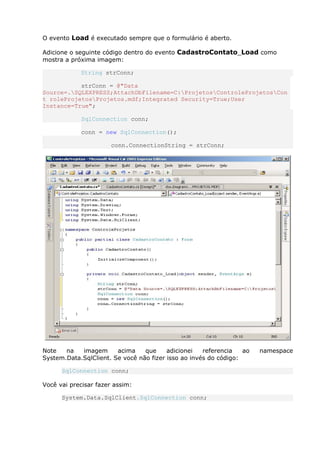O evento Load é executado sempre que o formulário é aberto.
Adicione o seguinte código dentro do evento CadastroContato_Load como
mostra a próxima imagem:
String strConn;
strConn = @"Data
Source=.SQLEXPRESS;AttachDbFilename=C:ProjetosControleProjetosCon
t roleProjetosProjetos.mdf;Integrated Security=True;User
Instance=True";
SqlConnection conn;
conn = new SqlConnection();
conn.ConnectionString = strConn;
Note na imagem acima que adicionei referencia ao namespace
System.Data.SqlClient. Se você não fizer isso ao invés do código:
SqlConnection conn;
Você vai precisar fazer assim:
System.Data.SqlClient.SqlConnection conn;
 