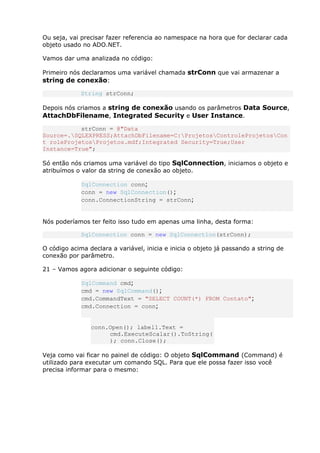 Ou seja, vai precisar fazer referencia ao namespace na hora que for declarar cada
objeto usado no ADO.NET.
Vamos dar uma analizada no código:
Primeiro nós declaramos uma variável chamada strConn que vai armazenar a
string de conexão:
String strConn;
Depois nós criamos a string de conexão usando os parâmetros Data Source,
AttachDbFilename, Integrated Security e User Instance.
strConn = @"Data
Source=.SQLEXPRESS;AttachDbFilename=C:ProjetosControleProjetosCon
t roleProjetosProjetos.mdf;Integrated Security=True;User
Instance=True";
Só então nós criamos uma variável do tipo SqlConnection, iniciamos o objeto e
atribuímos o valor da string de conexão ao objeto.
SqlConnection conn;
conn = new SqlConnection();
conn.ConnectionString = strConn;
Nós poderíamos ter feito isso tudo em apenas uma linha, desta forma:
SqlConnection conn = new SqlConnection(strConn);
O código acima declara a variável, inicia e inicia o objeto já passando a string de
conexão por parâmetro.
21 – Vamos agora adicionar o seguinte código:
SqlCommand cmd;
cmd = new SqlCommand();
cmd.CommandText = "SELECT COUNT(*) FROM Contato";
cmd.Connection = conn;
conn.Open(); label1.Text =
cmd.ExecuteScalar().ToString(
); conn.Close();
Veja como vai ficar no painel de código: O objeto SqlCommand (Command) é
utilizado para executar um comando SQL. Para que ele possa fazer isso você
precisa informar para o mesmo:
 