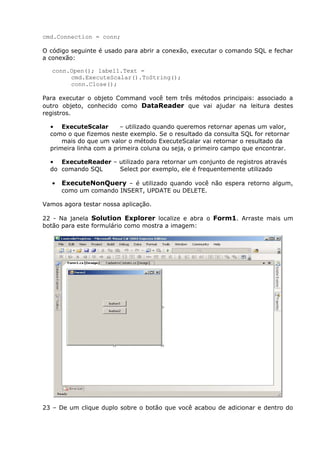 cmd.Connection = conn;
O código seguinte é usado para abrir a conexão, executar o comando SQL e fechar
a conexão:
conn.Open(); label1.Text =
cmd.ExecuteScalar().ToString();
conn.Close();
Para executar o objeto Command você tem três métodos principais: associado a
outro objeto, conhecido como DataReader que vai ajudar na leitura destes
registros.
• ExecuteScalar – utilizado quando queremos retornar apenas um valor,
como o que fizemos neste exemplo. Se o resultado da consulta SQL for retornar
mais do que um valor o método ExecuteScalar vai retornar o resultado da
primeira linha com a primeira coluna ou seja, o primeiro campo que encontrar.
• ExecuteReader – utilizado para retornar um conjunto de registros através
do comando SQL Select por exemplo, ele é frequentemente utilizado
• ExecuteNonQuery – é utilizado quando você não espera retorno algum,
como um comando INSERT, UPDATE ou DELETE.
Vamos agora testar nossa aplicação.
22 - Na janela Solution Explorer localize e abra o Form1. Arraste mais um
botão para este formulário como mostra a imagem:
23 – De um clique duplo sobre o botão que você acabou de adicionar e dentro do
 