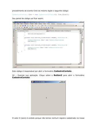 procedimento de evento Click do mesmo digite o seguinte código:
CadastroContato frm = new CadastroContato(); frm.Show();
Seu painel de código vai ficar assim:
Este código é responsável por abrir o formulário CadastroContato.
24 – Execute sua aplicação. Clique sobre o Button2 para abrir o formulário
CadastroContato:
O valor 0 (zero) é exibido porque não temos nenhum registro cadastrado na nossa
 