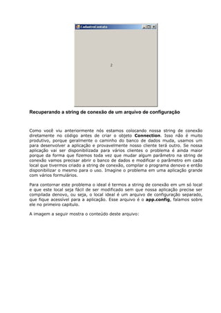 Recuperando a string de conexão de um arquivo de configuração
Como você viu anteriormente nós estamos colocando nossa string de conexão
diretamente no código antes de criar o objeto Connection. Isso não é muito
produtivo, porque geralmente o caminho do banco de dados muda, usamos um
para desenvolver a aplicação e provavelmente nosso cliente terá outro. Se nossa
aplicação vai ser disponibilizada para vários clientes o problema é ainda maior
porque da forma que fizemos toda vez que mudar algum parâmetro na string de
conexão vamos precisar abrir o banco de dados e modificar o parâmetro em cada
local que tivermos criado a string de conexão, compilar o programa denovo e então
disponibilizar o mesmo para o uso. Imagine o problema em uma aplicação grande
com vários formulários.
Para contornar este problema o ideal é termos a string de conexão em um só local
e que este local seja fácil de ser modificado sem que nossa aplicação precise ser
compilada denovo, ou seja, o local ideal é um arquivo de configuração separado,
que fique acessível para a aplicação. Esse arquivo é o app.config, falamos sobre
ele no primeiro capitulo.
A imagem a seguir mostra o conteúdo deste arquivo:
 