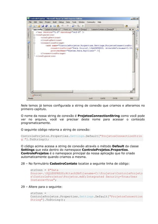 Nele temos já temos configurada a string de conexão que criamos e alteramos no
primeiro capitulo.
O nome da nossa string de conexão é ProjetosConnectionString como você pode
ver no arquivo, você vai precisar deste nome para acessar o conteúdo
programaticamente.
O seguinte código retorna a string de conexão:
ControleProjetos.Properties.Settings.Default["ProjetosConnectionStrin
g "].ToString();
O código acima acessa a string de conexão através o método Default da classe
Settings que esta dentro do namespace ControleProjetos.Properties.
ControleProjetos é o namespace principal da nossa aplicação que foi criado
automaticamente quando criamos a mesma.
28 – No formulário CadastroContato localize a seguinte linha de código:
strConn = @"Data
Source=.SQLEXPRESS;AttachDbFilename=C:ProjetosControleProjeto
sControleProjetosProjetos.mdf;Integrated Security=True;User
Instance=True";
29 – Altere para o seguinte:
strConn =
ControleProjetos.Properties.Settings.Default["ProjetosConnection
String"].ToString();
 