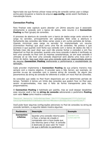 Agora toda vez que formos utilizar nossa string de conexão vamos usar o código
acima para recuperar a mesma do arquivo app.config, sendo assim facilitada a
manutenção futura.
Connection Pooling
Para finalizar este capitulo quero abordar um último assunto que é associado
diretamente à conexão com o banco de dados, este recurso é o Connection
Pooling ou Pool (grupo) de conexões.
O processo de abertura de conexão com o banco de dados exige certo volume de
carga no servidor, principalmente em aplicações Web onde a abertura e
fechamento das conexões são feitas varias vezes e em curtos períodos de tempo.
Visando minimizar essa carga no servidor foi implementado um recurso
(Connection Pooling) que atua como uma fila de conexões. Na pratica o que
acontece é que quando você fecha sua conexão com o banco de dados ela não é
fechada (isso não quer dizer que você não precise fechar a conexão) e sim fica
disponível no Pool de conexões, quando uma nova conexão é aberta é verificado se
tem uma conexão no Pool com as mesmas características, se sim essa conexão é
utilizada só se não tiver uma conexão disponivel será aberta uma nova com o
banco de dados. Isso quer dizer que uma conexão pode ser reaproveitada através
do recurso Connection Pooling melhorando a performance e escalabilidade da
aplicação.
Cada provider implementa o Connection Pooling da sua própria maneira mas
sempre com o mesmo objetivo. O provider para o SQL Server, por exemplo, só
permite re-uso de conexões com a mesma string de conexão. Se algum dos
paramentros da string de conexão for diferente é criado um novo Pool de conexões.
As conexões que estão no Pool ficam disponíveis por um determindo período de
tempo. Também é temos um limite das conexões que podem ficar no Pool para
serem re-aproveitadas, mas isso é feito de forma transparente para nós,
programadores.
O Connection Pooling é habilitado por padrão, mas se você desejar desabilitar
esse recurso você o faz na string de conexão adicionando o parâmetro Pooling
com valor false como mostra o exemplo:
"Persist Security Info=False;User ID=*****;Password=*****;Initial
Catalog=NomedoBancodeDados;Server=MeuServidorSQL;Pooling=False;"
Você pode fazer algumas configurações adicionais no Pool de conexões na string de
conexão também, a seguinte tabela mostra algumas:
Parâmetro Descrição Exemplo
Connection
Lifetime
Quando uma conexão retorna para
o Pool, o tempo de criação é
comparado com a hora exata que
ela retornou para o Pool. A conexão
é destruída se esse valor for maior
do que o definido no parâmetro
Connection
Lifetime=60
 