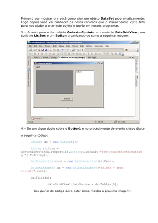 Primeiro vou mostrar pra você como criar um objeto DataSet programaticamente.
Logo depois você vai conhecer os novos recursos que o Visual Studio 2005 tem
para nos ajudar a criar este objeto e usa-lo em nossos programas.
3 – Arraste para o formulário CadastroContato um controle DataGridView, um
controle ListBox e um Button organizando-os como a seguinte imagem:
4 – De um clique duplo sobre o Button1 e no procedimento de evento criado digite
o seguinte código:
DataSet ds = new DataSet();
String strConn =
ControleProjetos.Properties.Settings.Default["ProjetosConnectionStrin
g "].ToString();
SqlConnection conn = new SqlConnection(strConn);
SqlDataAdapter da = new SqlDataAdapter("select * from
contato",conn);
da.Fill(ds);
dataGridView1.DataSource = ds.Tables[0];
Seu painel de código deve estar como mostra a próxima imagem:
 