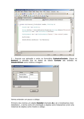 5 – Execute sua aplicação e entre no formulário CadastroContato. Clique no
Button1 e perceba que os dados da tabela Contato são exibidos no
DataGridView como mostra a imagem:
Vamos entender um pouco o código:
Primeiro nós criamos um objeto DataSet chamado ds e já o inicializamos (new
DataSet()) , o termo certo em orientação a objetos seria instaciamos (criar uma
instancia do objeto) como mostra o código:
 