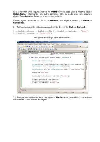 Para adicionar uma segunda tabela no DataSet você pode usar o mesmo objeto
DataAdapter informando um outro comando SQL ou pode usar um segundo
objeto DataAdapter. Faremos um exemplo adiante.
Vamos agora aprender a utilizar o DataSet em objetos como o ListBox e
ComboBox.
6 – Adicione o seguinte código no procedimento de evento Click do Button1:
listBox1.DataSource = ds.Tables[0]; listBox1.DisplayMember = "Nome";
listBox1.ValueMember = "ContatoID";
Seu painel de código deve estar assim:
7 – Execute sua aplicação. Veja que agora o ListBox esta preenchido com o nome
dos clientes como mostra a imagem.
 
