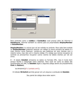 Para controles como o ListBox e ComboBox você precisa além de informar o
DataSource, informar também os valores para as propriedades DisplayMember
e ValueMember.
DisplayMember é a coluna que vai ser exibida no controle. Para cada item exibido
no DisplayMember podemos associar um código (a chave primaria da tabela é o
mais comum como fizemos). Lembre-se que podemos ter dois clientes com o
mesmo nome, mas não com o mesmo código. É o código que iremos recuperar do
controle se precisarmos recuperar outros valores da tabela clientes por ele ser
único.
8 - O objeto DataSet armazena os dados no formato XML. Isso é muito bom
porque facilita a integração entre sistemas. Para você ver como os dados são
armazenados em XML no DataSet digite o seguinte código dentro do procedimento
Click do Button1.
ds.WriteXml(@"c:contato.xml");
O método WriteXml permite gravar em um arquivo o conteudo do DataSet.
Seu painel de código deve estar assim:
 