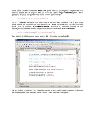 Você pode utilizar o método ReadXML para popular (carregar) o objeto DataSet
com os dados de um arquivo XML ao invés de usar o objeto DataAdapter. Basta
passar o arquivo por parâmetro desta forma, por exemplo:
ds.ReadXml(@"c:contato.xml");
10 - O DataSet também tem associado a ele um XML Schema (XSD) que serve
para validar os os dados do documento XML. Para visualizar em um arquivo você
pode usar o método WriteXmlSchema. Adicione o seguinte código na sua
aplicação novamente dentro do procedimento de evento Click do Button1.
ds.WriteXmlSchema(@"c:contato.xsd");
Seu painel de código deve estar assim: 11 – Execute sua aplicação.
Se você abrir o arquivo XSD criado no Visual Studio poderá ver na janela Properties
as propriedades que validam cada campo como mostra a imagem:
 