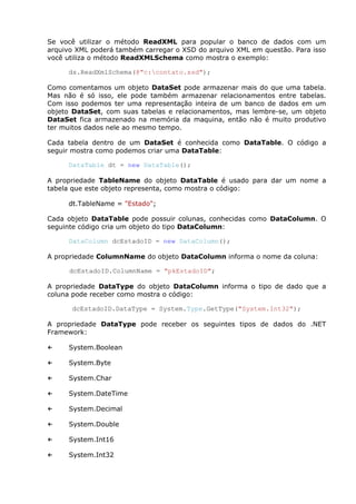 Se você utilizar o método ReadXML para popular o banco de dados com um
arquivo XML poderá também carregar o XSD do arquivo XML em questão. Para isso
você utiliza o método ReadXMLSchema como mostra o exemplo:
ds.ReadXmlSchema(@"c:contato.xsd");
Como comentamos um objeto DataSet pode armazenar mais do que uma tabela.
Mas não é só isso, ele pode também armazenar relacionamentos entre tabelas.
Com isso podemos ter uma representação inteira de um banco de dados em um
objeto DataSet, com suas tabelas e relacionamentos, mas lembre-se, um objeto
DataSet fica armazenado na memória da maquina, então não é muito produtivo
ter muitos dados nele ao mesmo tempo.
Cada tabela dentro de um DataSet é conhecida como DataTable. O código a
seguir mostra como podemos criar uma DataTable:
DataTable dt = new DataTable();
A propriedade TableName do objeto DataTable é usado para dar um nome a
tabela que este objeto representa, como mostra o código:
dt.TableName = "Estado";
Cada objeto DataTable pode possuir colunas, conhecidas como DataColumn. O
seguinte código cria um objeto do tipo DataColumn:
DataColumn dcEstadoID = new DataColumn();
A propriedade ColumnName do objeto DataColumn informa o nome da coluna:
dcEstadoID.ColumnName = "pkEstadoID";
A propriedade DataType do objeto DataColumn informa o tipo de dado que a
coluna pode receber como mostra o código:
dcEstadoID.DataType = System.Type.GetType("System.Int32");
A propriedade DataType pode receber os seguintes tipos de dados do .NET
Framework:
← System.Boolean
← System.Byte
← System.Char
← System.DateTime
← System.Decimal
← System.Double
← System.Int16
← System.Int32
 
