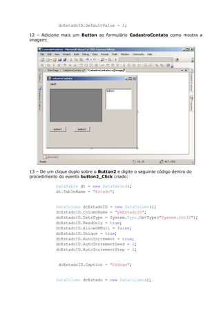 dcEstadoID.DefaultValue = 1;
12 – Adicione mais um Button ao formulário CadastroContato como mostra a
imagem:
13 – De um clique duplo sobre o Button2 e digite o seguinte código dentro do
procedimento do evento button2_Click criado:
DataTable dt = new DataTable();
dt.TableName = "Estado";
DataColumn dcEstadoID = new DataColumn();
dcEstadoID.ColumnName = "pkEstadoID";
dcEstadoID.DataType = System.Type.GetType("System.Int32");
dcEstadoID.ReadOnly = true;
dcEstadoID.AllowDBNull = false;
dcEstadoID.Unique = true;
dcEstadoID.AutoIncrement = true;
dcEstadoID.AutoIncrementSeed = 1;
dcEstadoID.AutoIncrementStep = 1;
dcEstadoID.Caption = "Código";
DataColumn dcEstado = new DataColumn();
 
