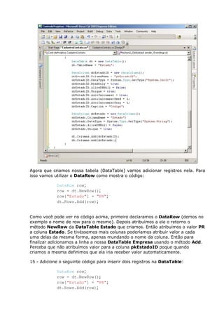 Agora que criamos nossa tabela (DataTable) vamos adicionar registros nela. Para
isso vamos utilizar o DataRow como mostra o código:
DataRow row;
row = dt.NewRow();
row["Estado"] = "PR";
dt.Rows.Add(row);
Como você pode ver no código acima, primeiro declaramos o DataRow (demos no
exemplo o nome de row para o mesmo). Depois atribuímos a ele o retorno o
método NewRow da DataTable Estado que criamos. Então atribuímos o valor PR
a coluna Estado. Se tivéssemos mais colunas poderíamos atribuir valor a cada
uma delas da mesma forma, apenas mundando o nome da coluna. Então para
finalizar adicionamos a linha a nossa DataTable Empresa usando o método Add.
Perceba que não atribuímos valor para a coluna pkEstadoID poque quando
criamos a mesma definimos que ela iria receber valor automaticamente.
15 - Adicione o seguinte código para inserir dois registros na DataTable:
DataRow row;
row = dt.NewRow();
row["Estado"] = "PR";
dt.Rows.Add(row);
 