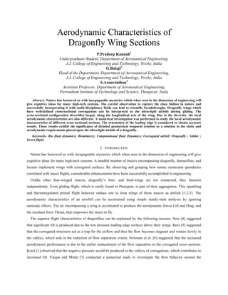Aerodynamic Characteristics of
Dragonfly Wing Sections
P.Pradeep Kannah1
Undergraduate Student, Department of Aeronautical Engineering,
J.J. College of Engineering and Technology, Trichy, India
G.Balaji2
Head of the Department, Department of Aeronautical Engineering,
J.J. College of Engineering and Technology, Trichy, India
S.Arunvinthan3
Assistant Professor, Department of Aeronautical Engineering,
Parisutham Institute of Technology and Science, Thanjavur, India
Abstract- Nature has bestowed us with inexpugnable mysteries which when seen in the dimension of engineering will
give cognitive ideas for many high-tech systems. The careful observation to capture the clues hidden in nature and
successfully incorporating it with multi-disciplinary fields can lead to scientific breakthroughs. Dragonfly wings which
have well-defined cross-sectional corrugations can be interpreted as the ultra-light airfoils during gliding. The
cross-sectional configuration diversifies largely along the longitudinal axis of the wing. Due to the diversity, the local
aerodynamic characteristics are also different. A numerical investigation was performed to study the local aerodynamic
characteristics of different cross-sectional sections. The orientation of the leading edge is considered to obtain accurate
results. These results exhibit the significance of detailed geometrical temporal relation as a solution to the static and
aerodynamic requirements placed upon the ultra-light airfoils of a dragonfly.
Keywords- Bio fluid dynamics; Biomimicry; Computational fluid Dynamics; Corrugated airfoil; Dragonfly ; Glider ;
Insect flight.
I. INTRODUCTION
Nature has bestowed us with inexpugnable mysteries which when seen in the dimension of engineering will give
cognitive ideas for many high-tech systems. A handful number of insects encompassing dragonfly, damselflies, and
locusts implement wings with corrugated surfaces. By observing and grasping how nature surmounts quandaries
correlated with insect flights, considerable enhancements have been successfully accomplished in engineering.
Unlike other four-winged insects, dragonfly’s fore- and hind-wings are not connected, they function
independently. Even gliding flight, which is rarely found in Pterygota, is part of their aggregation. This spankling
and thermoregulated primal flight behavior endues one to treat wings of these insects as airfoils [1,2,3]. The
aerodynamic characteristics of an aerofoil can be ascertained using simple steady-state analyses by ignoring
unsteady effects. The air encompassing a wing is accelerated to produce the aerodynamic forces Lift and Drag, and
the resultant force Thrust, that empowers the insect to fly.
The superior flight characteristics of dragonflies can be explained by the following reasons: New [4] suggested
that significant lift is produced due to the low pressure leading edge vortices above their wings. Rees [5] suggested
that the corrugated structures act as a trap for the airflow and thus the flow becomes stagnant and rotates slowly in
the valleys, which aids in the reduction of flow separation events. Newman et al. [6] suggested that the increased
aerodynamic performance is due to the earlier reattachment of the flow separation on the corrugated cross-sections.
Kesel [1] observed that the negative pressure would be produced at the valleys of corrugations, which contributes to
increased lift. Vargas and Mittal [7] conducted a numerical study to investigate the flow behavior around the
 